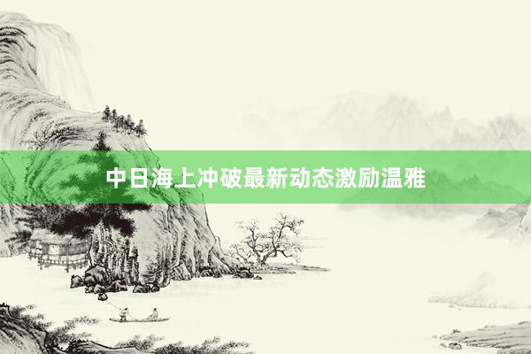 中日海上冲破最新动态激励温雅