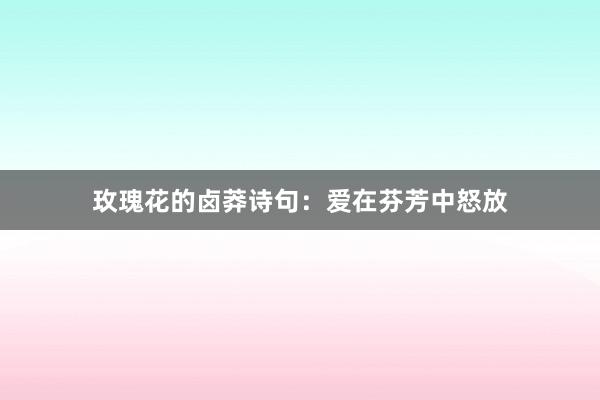 玫瑰花的卤莽诗句：爱在芬芳中怒放