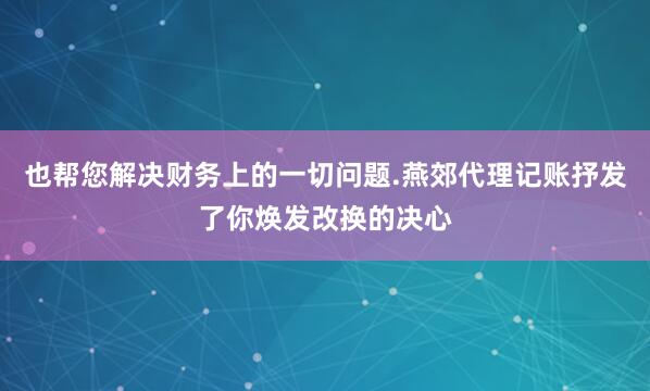也帮您解决财务上的一切问题.燕郊代理记账抒发了你焕发改换的决心