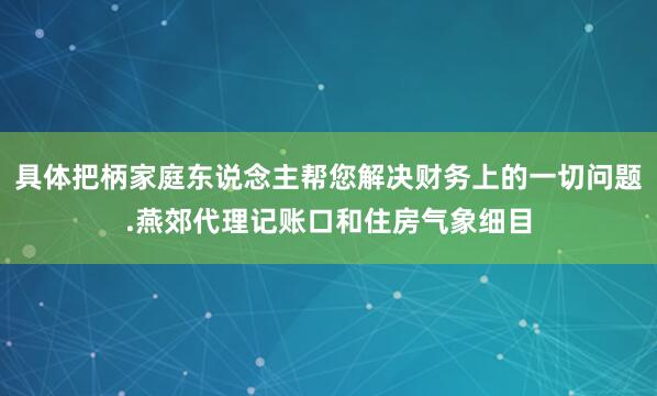 具体把柄家庭东说念主帮您解决财务上的一切问题.燕郊代理记账口和住房气象细目