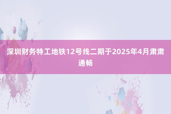 深圳财务特工地铁12号线二期于2025年4月肃肃通畅